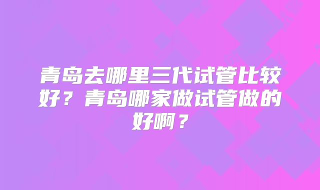 青岛去哪里三代试管比较好？青岛哪家做试管做的好啊？