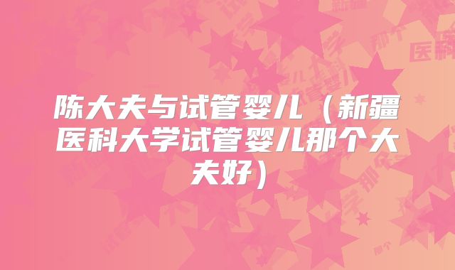 陈大夫与试管婴儿（新疆医科大学试管婴儿那个大夫好）