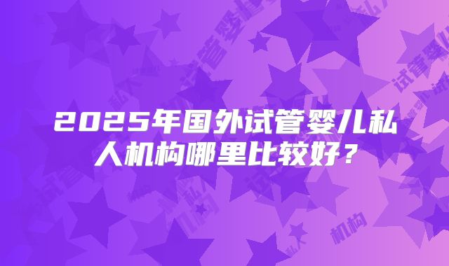 2025年国外试管婴儿私人机构哪里比较好？