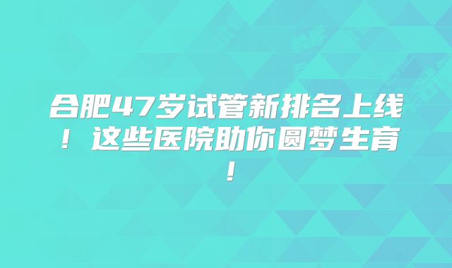合肥47岁试管新排名上线!这些医院助你圆梦生育!