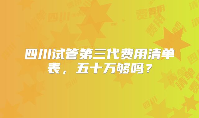 四川试管第三代费用清单表，五十万够吗？