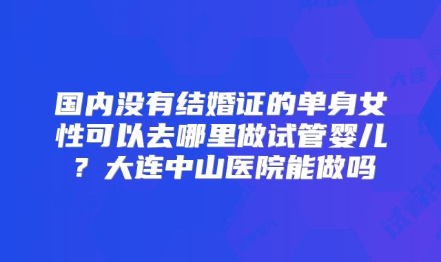 国内没有结婚证的单身女性可以去哪里做试管婴儿?大连中山医院能做吗