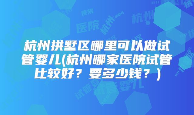杭州拱墅区哪里可以做试管婴儿(杭州哪家医院试管比较好?要多少钱?)