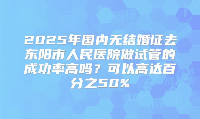 2025年国内无结婚证去东阳市人民医院做试管的成功率高吗？可以高达百分之50%