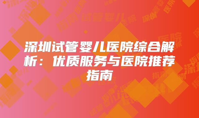 深圳试管婴儿医院综合解析：优质服务与医院推荐指南