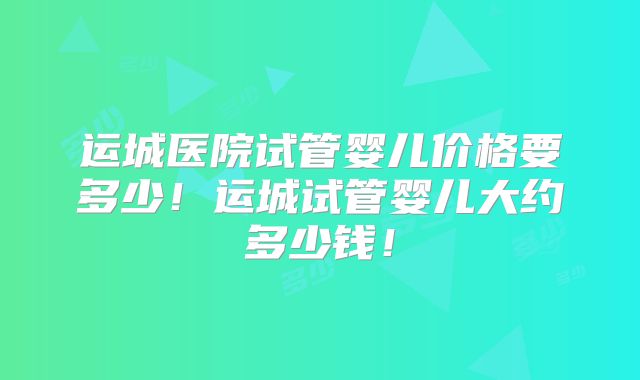 运城医院试管婴儿价格要多少！运城试管婴儿大约多少钱！
