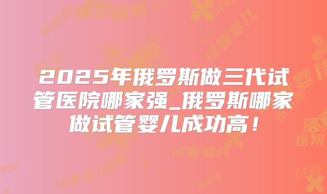 2025年俄罗斯做三代试管医院哪家强_俄罗斯哪家做试管婴儿成功高！