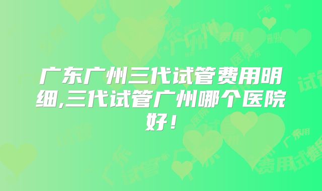 广东广州三代试管费用明细,三代试管广州哪个医院好！