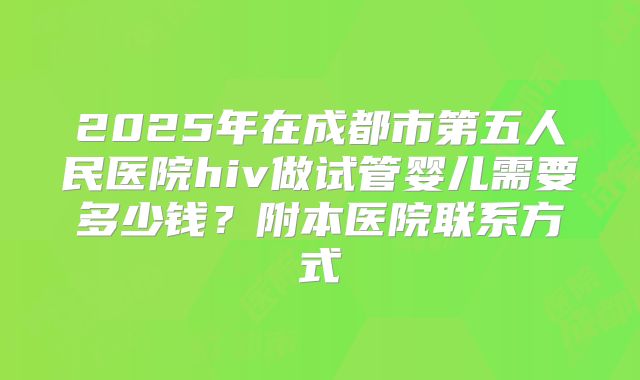2025年在成都市第五人民医院hiv做试管婴儿需要多少钱？附本医院联系方式