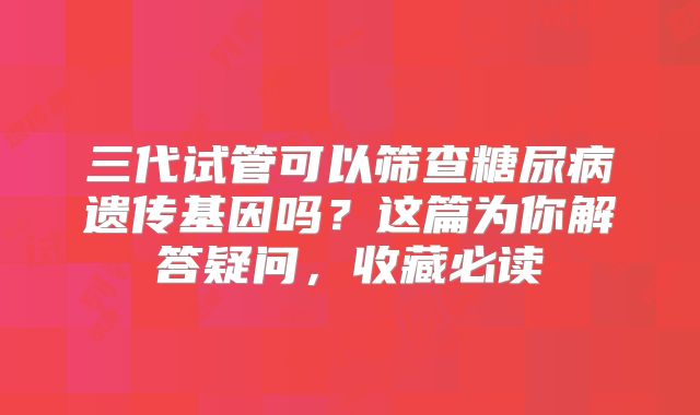 三代试管可以筛查糖尿病遗传基因吗？这篇为你解答疑问，收藏必读