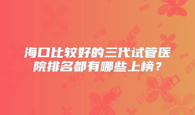 海口比较好的三代试管医院排名都有哪些上榜？