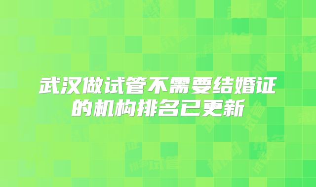 武汉做试管不需要结婚证的机构排名已更新