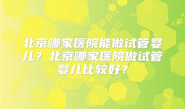 北京哪家医院能做试管婴儿？北京哪家医院做试管婴儿比较好？