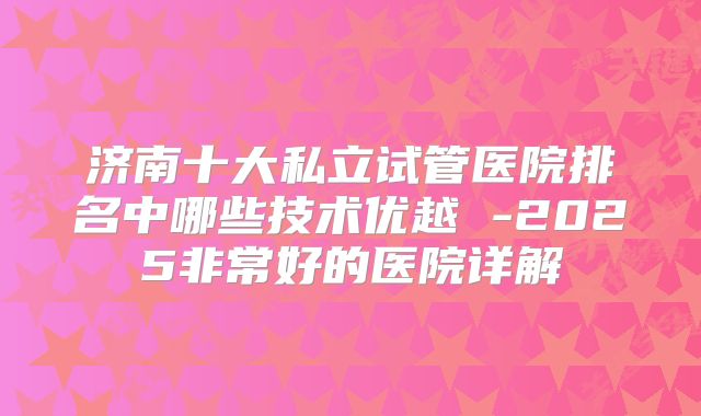 济南十大私立试管医院排名中哪些技术优越 -2025非常好的医院详解