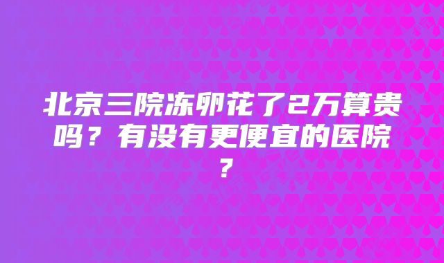 北京三院冻卵花了2万算贵吗？有没有更便宜的医院？