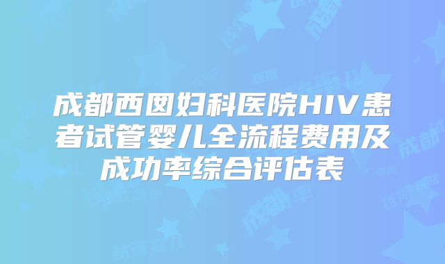 成都西囡妇科医院HIV患者试管婴儿全流程费用及成功率综合评估表