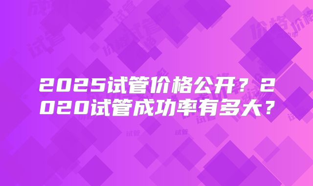 2025试管价格公开？2020试管成功率有多大？