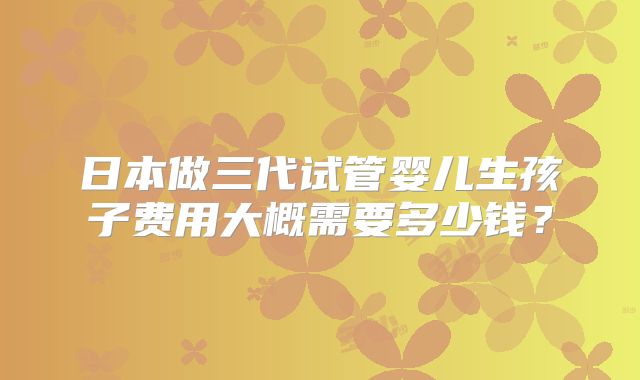 日本做三代试管婴儿生孩子费用大概需要多少钱？