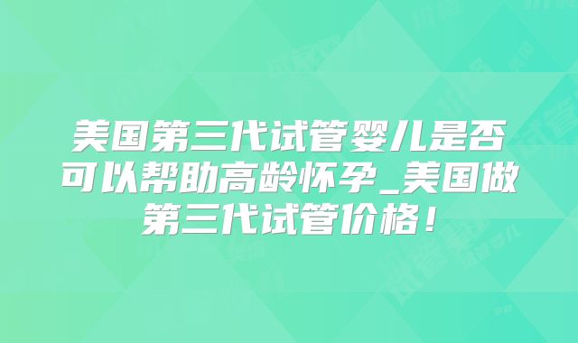美国第三代试管婴儿是否可以帮助高龄怀孕_美国做第三代试管价格！