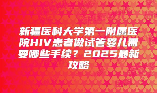 新疆医科大学第一附属医院HIV患者做试管婴儿需要哪些手续?2025最新攻略