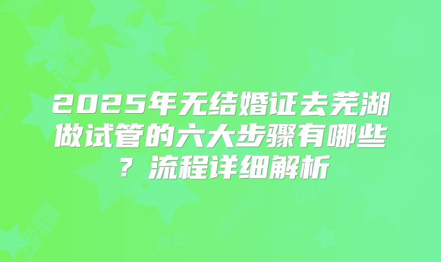 2025年无结婚证去芜湖做试管的六大步骤有哪些?流程详细解析
