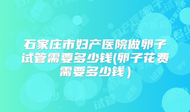 石家庄市妇产医院做卵子试管需要多少钱(卵子花费需要多少钱）