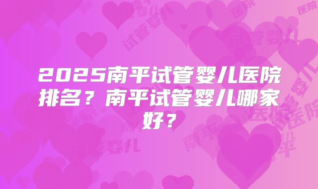 2025南平试管婴儿医院排名？南平试管婴儿哪家好？