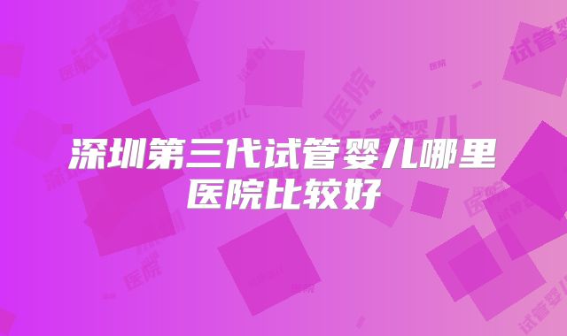 深圳第三代试管婴儿哪里医院比较好