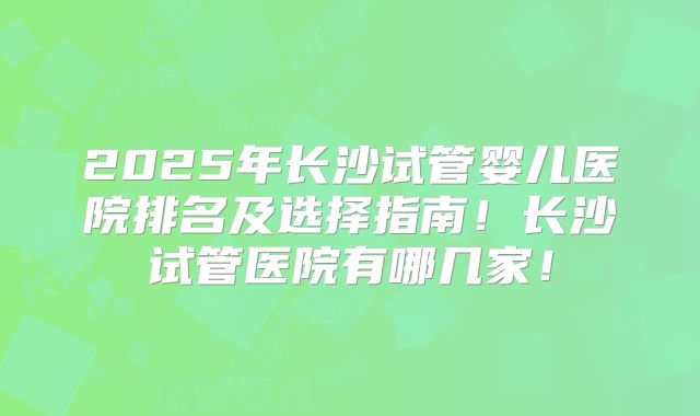 2025年长沙试管婴儿医院排名及选择指南！长沙试管医院有哪几家！