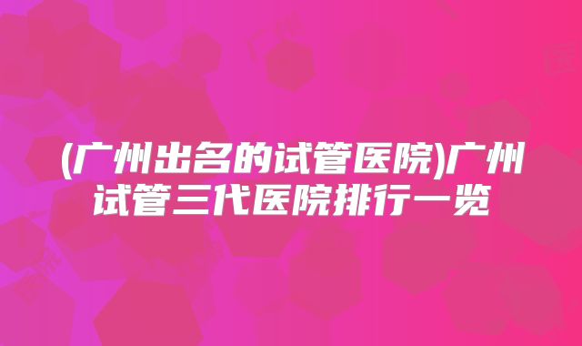 (广州出名的试管医院)广州试管三代医院排行一览