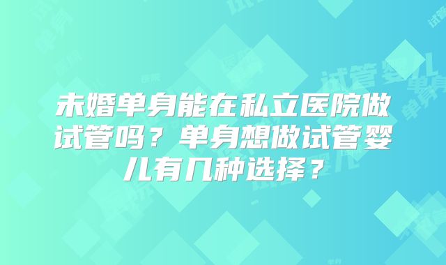 未婚单身能在私立医院做试管吗？单身想做试管婴儿有几种选择？