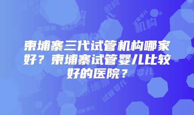 柬埔寨三代试管机构哪家好？柬埔寨试管婴儿比较好的医院？