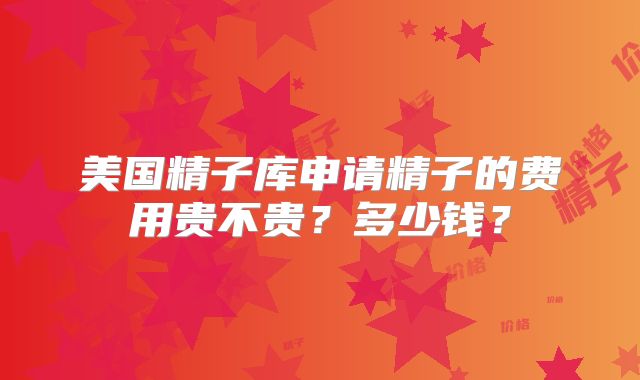 美国精子库申请精子的费用贵不贵？多少钱？