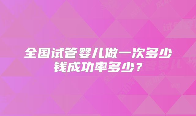全国试管婴儿做一次多少钱成功率多少？