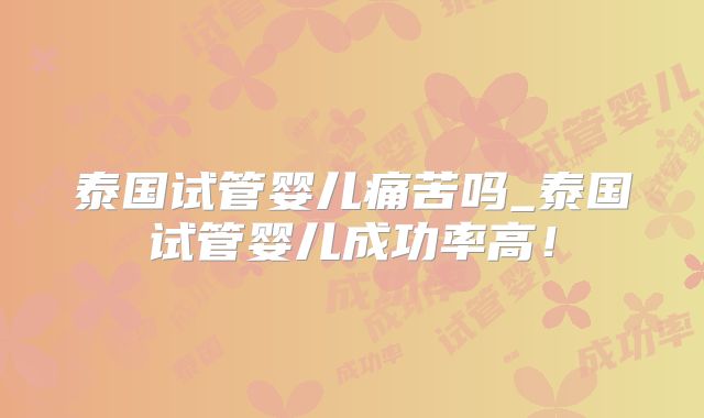 泰国试管婴儿痛苦吗_泰国试管婴儿成功率高！