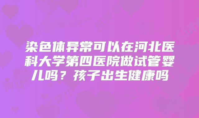 染色体异常可以在河北医科大学第四医院做试管婴儿吗？孩子出生健康吗