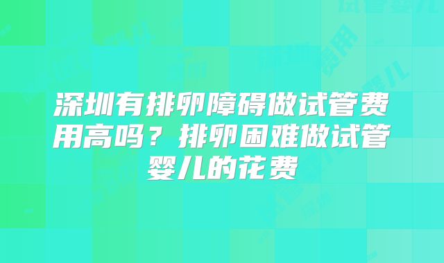 深圳有排卵障碍做试管费用高吗？排卵困难做试管婴儿的花费