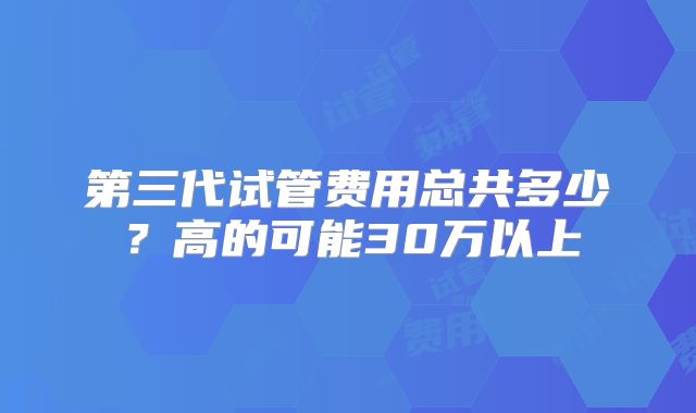 第三代试管费用总共多少？高的可能30万以上