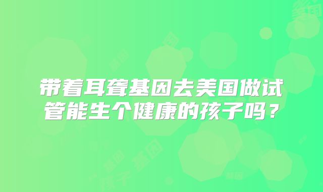 带着耳聋基因去美国做试管能生个健康的孩子吗？