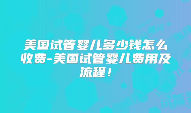 美国试管婴儿多少钱怎么收费-美国试管婴儿费用及流程！