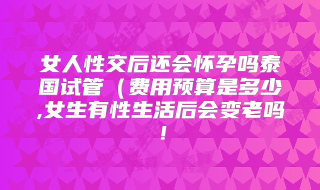 女人性交后还会怀孕吗泰国试管（费用预算是多少,女生有性生活后会变老吗！