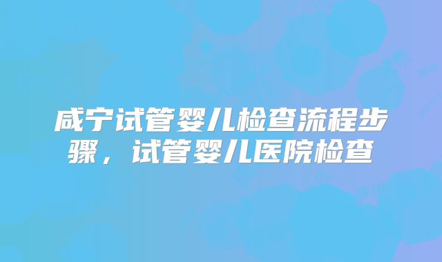 咸宁试管婴儿检查流程步骤，试管婴儿医院检查