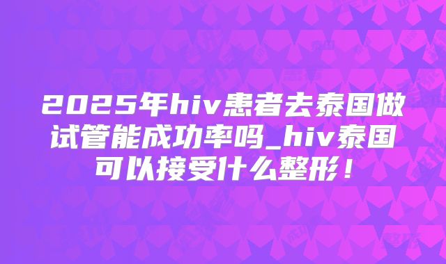 2025年hiv患者去泰国做试管能成功率吗_hiv泰国可以接受什么整形!