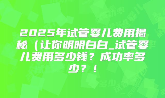 2025年试管婴儿费用揭秘（让你明明白白_试管婴儿费用多少钱？成功率多少？！