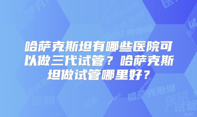 哈萨克斯坦有哪些医院可以做三代试管?哈萨克斯坦做试管哪里好?