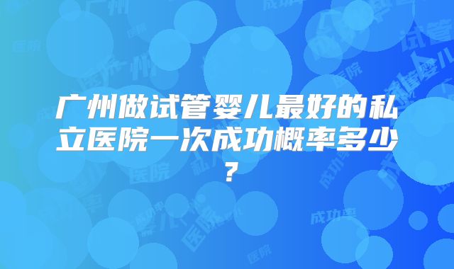 广州做试管婴儿最好的私立医院一次成功概率多少?