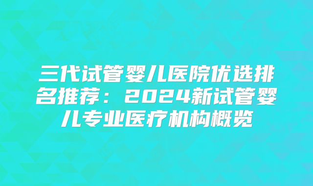 三代试管婴儿医院优选排名推荐:2024新试管婴儿专业医疗机构概览