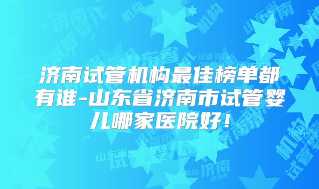 济南试管机构最佳榜单都有谁-山东省济南市试管婴儿哪家医院好！