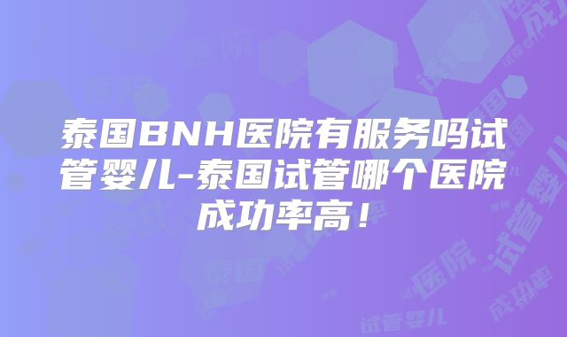 泰国BNH医院有服务吗试管婴儿-泰国试管哪个医院成功率高！