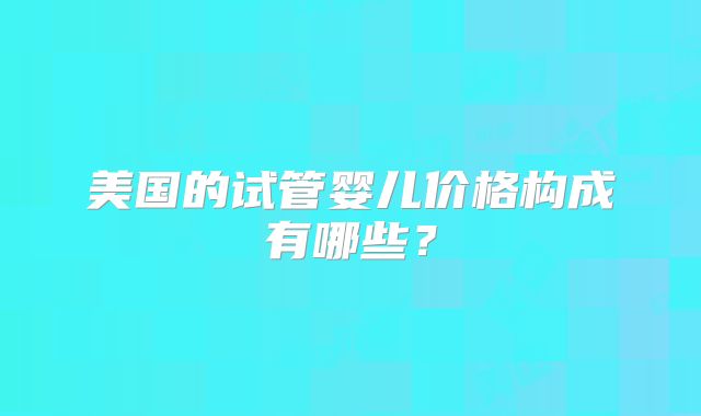 美国的试管婴儿价格构成有哪些？